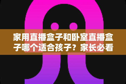家用直播盒子和卧室直播盒子哪个适合孩子?家长必看的深度对比与选购指南 家用直播盒子和卧室直播盒子哪个适合孩子?家长必看的深度对比与选购指南