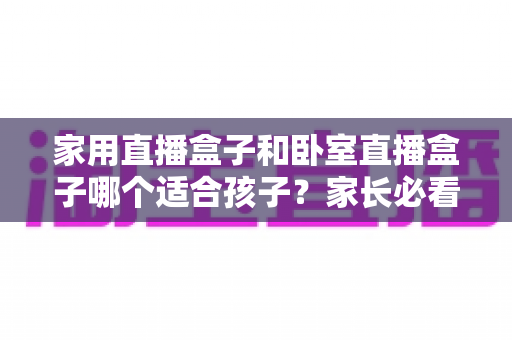 家用直播盒子和卧室直播盒子哪个适合孩子？家长必看的深度对比与选购指南