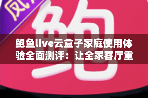 鲍鱼live云盒子家庭使用体验全面测评：让全家客厅重新热闹起来的小方块
