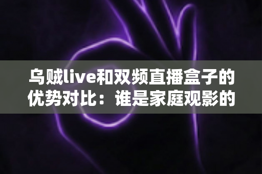 乌贼live和双频直播盒子的优势对比：谁是家庭观影的最佳选择？全面解析两大直播方案的核心差异