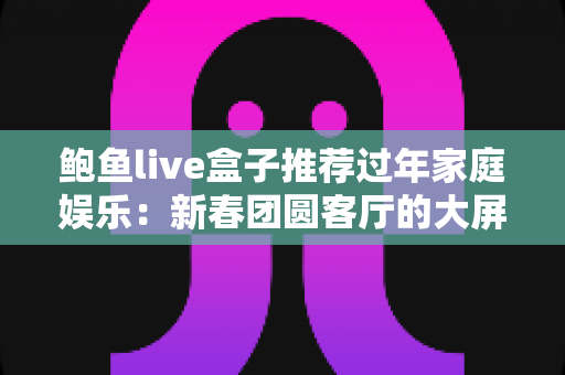 鲍鱼live盒子推荐过年家庭娱乐:新春团圆客厅的大屏娱乐指南 鲍鱼live盒子推荐过年家庭娱乐:新春团圆客厅的大屏娱乐指南