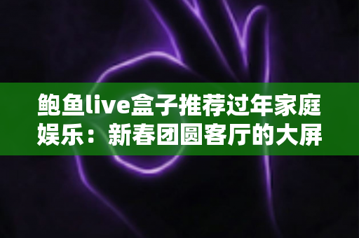 鲍鱼live盒子推荐过年家庭娱乐:新春团圆客厅的大屏娱乐指南 鲍鱼live盒子推荐过年家庭娱乐:新春团圆客厅的大屏娱乐指南