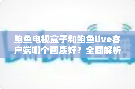 鲍鱼电视盒子和鲍鱼live客户端哪个画质好?全面解析两者画质差异与实用选择指南 鲍鱼电视盒子和鲍鱼live客户端哪个画质好?全面解析两者画质差异与实用选择指南