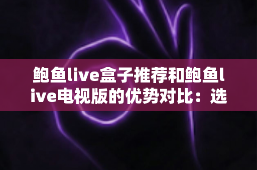 鲍鱼live盒子推荐和鲍鱼live电视版的优势对比：选对版本让家庭观影体验全面升级
