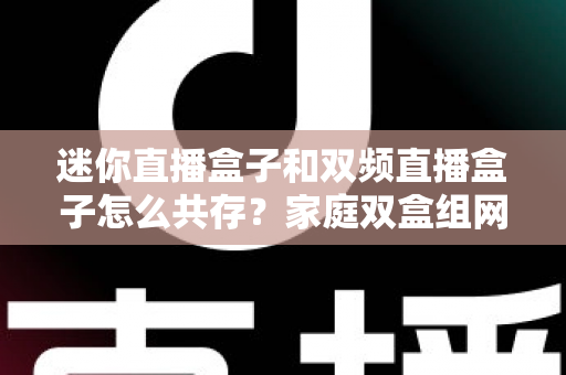 迷你直播盒子和双频直播盒子怎么共存?家庭双盒组网、设置与选购的实战指南 迷你直播盒子和双频直播盒子怎么共存?家庭双盒组网、设置与选购的实战指南