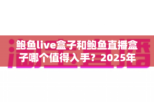 鲍鱼live盒子和鲍鱼直播盒子哪个值得入手？2025年最新选购指南与深度对比全解析