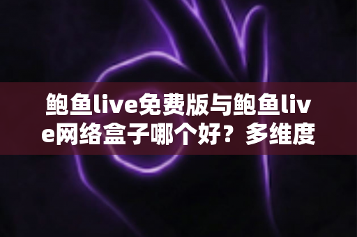 鲍鱼live免费版与鲍鱼live网络盒子哪个好？多维度深度对比助你做出明智选择