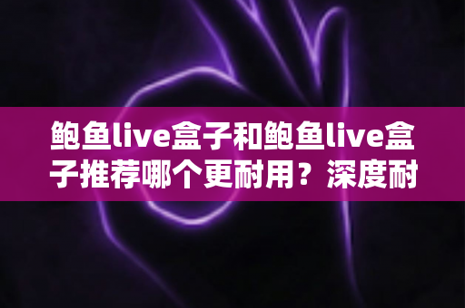 鲍鱼live盒子和鲍鱼live盒子推荐哪个更耐用？深度耐用性对比与选购避坑指南