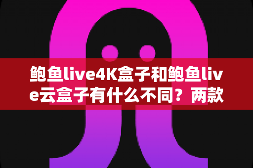 鲍鱼live4K盒子和鲍鱼live云盒子有什么不同？两款电视盒子深度对比与选购全攻略