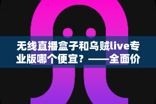 无线直播盒子和乌贼live专业版哪个便宜?——全面价格对比与选购避坑指南 无线直播盒子和乌贼live专业版哪个便宜?——全面价格对比与选购避坑指南