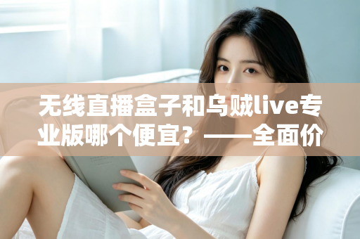 无线直播盒子和乌贼live专业版哪个便宜?——全面价格对比与选购避坑指南 无线直播盒子和乌贼live专业版哪个便宜?——全面价格对比与选购避坑指南