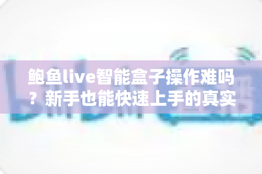 鲍鱼live智能盒子操作难吗？新手也能快速上手的真实使用体验全解析
