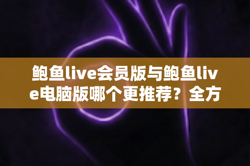 鲍鱼live会员版与鲍鱼live电脑版哪个更推荐？全方位深度对比评测与选购指南