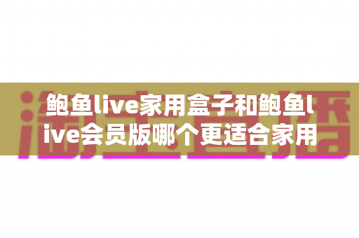 鲍鱼live家用盒子和鲍鱼live会员版哪个更适合家用?一篇看懂的家庭观影选购指南 鲍鱼live家用盒子和鲍鱼live会员版哪个更适合家用?一篇看懂的家庭观影选购指南