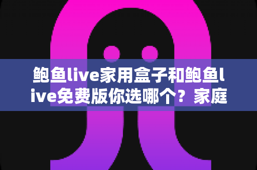 鲍鱼live家用盒子和鲍鱼live免费版你选哪个？家庭影音选择全攻略与避坑指南