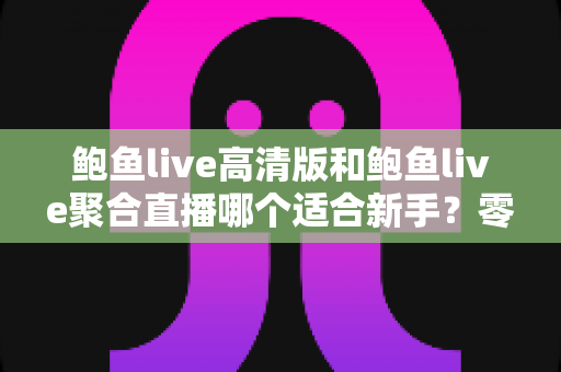 鲍鱼live高清版和鲍鱼live聚合直播哪个适合新手?零基础用户最全选择指南与入门避坑攻略 鲍鱼live高清版和鲍鱼live聚合直播哪个适合新手?零基础用户最全选择指南与入门避坑攻略
