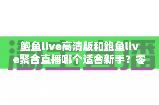 鲍鱼live高清版和鲍鱼live聚合直播哪个适合新手?零基础用户最全选择指南与入门避坑攻略 鲍鱼live高清版和鲍鱼live聚合直播哪个适合新手?零基础用户最全选择指南与入门避坑攻略
