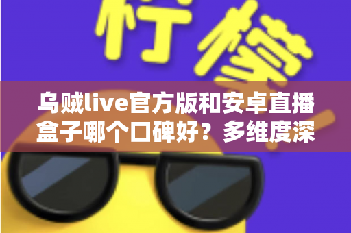 乌贼live官方版和安卓直播盒子哪个口碑好？多维度深度对比与真实选择指南