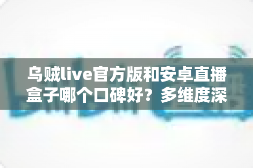 乌贼live官方版和安卓直播盒子哪个口碑好？多维度深度对比与真实选择指南