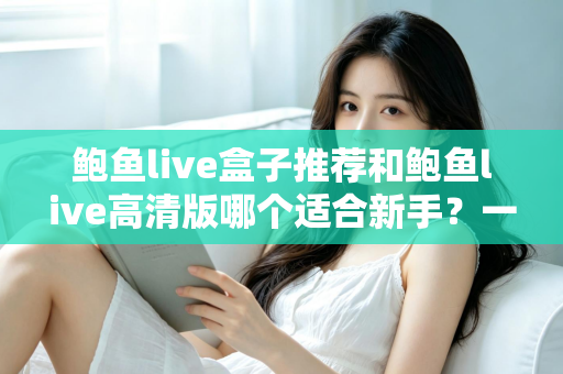 鲍鱼live盒子推荐和鲍鱼live高清版哪个适合新手？一篇文章帮你选对版本