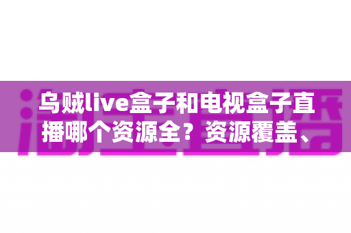 乌贼live盒子和电视盒子直播哪个资源全？资源覆盖、画质与稳定性全方位深度对比指南