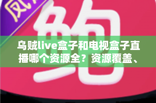 乌贼live盒子和电视盒子直播哪个资源全？资源覆盖、画质与稳定性全方位深度对比指南