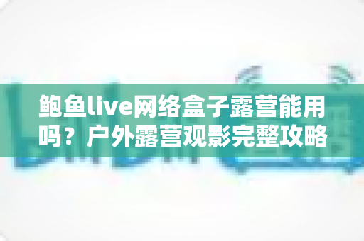 鲍鱼live网络盒子露营能用吗?户外露营观影完整攻略与实用解答 鲍鱼live网络盒子露营能用吗?户外露营观影完整攻略与实用解答