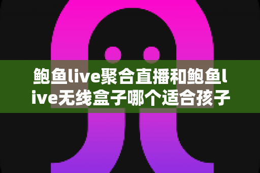 鲍鱼live聚合直播和鲍鱼live无线盒子哪个适合孩子？家长必读的儿童观看安全指南