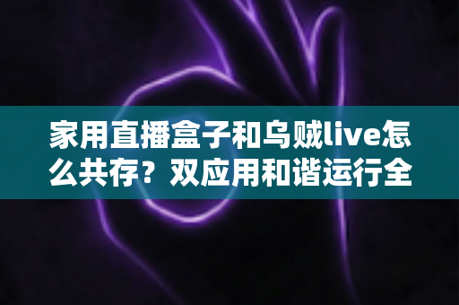 家用直播盒子和乌贼live怎么共存?双应用和谐运行全攻略与实用技巧大揭秘 家用直播盒子和乌贼live怎么共存?双应用和谐运行全攻略与实用技巧大揭秘