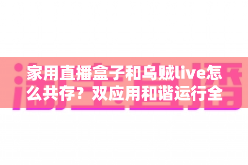家用直播盒子和乌贼live怎么共存?双应用和谐运行全攻略与实用技巧大揭秘 家用直播盒子和乌贼live怎么共存?双应用和谐运行全攻略与实用技巧大揭秘