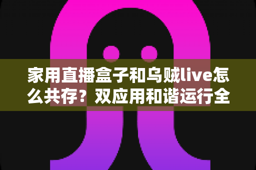 家用直播盒子和乌贼live怎么共存？双应用和谐运行全攻略与实用技巧大揭秘