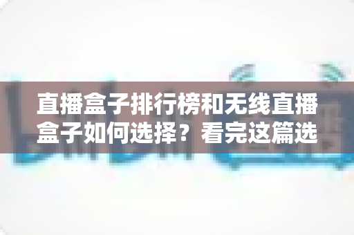 直播盒子排行榜和无线直播盒子如何选择？看完这篇选购指南不再纠结