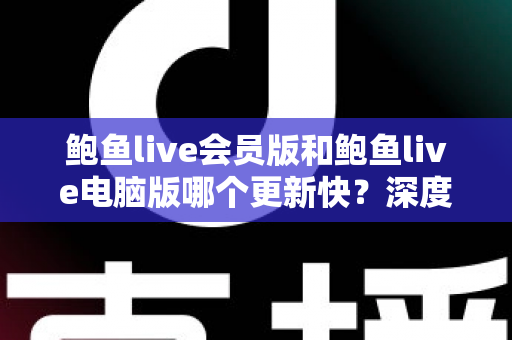 鲍鱼live会员版和鲍鱼live电脑版哪个更新快？深度对比解析与实用选择指南