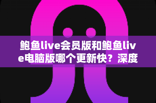 鲍鱼live会员版和鲍鱼live电脑版哪个更新快？深度对比解析与实用选择指南