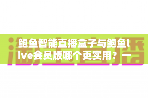 鲍鱼智能直播盒子与鲍鱼live会员版哪个更实用？一站式选购对比指南，看完不再纠结