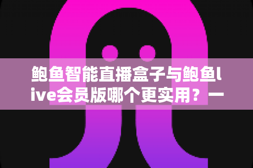 鲍鱼智能直播盒子与鲍鱼live会员版哪个更实用？一站式选购对比指南，看完不再纠结