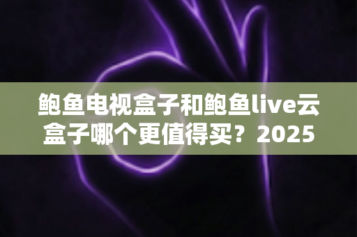 鲍鱼电视盒子和鲍鱼live云盒子哪个更值得买？2025年最全选购对比指南，一篇看懂两大盒子的差异与真实体验