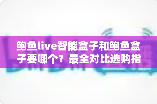 鲍鱼live智能盒子和鲍鱼盒子要哪个?最全对比选购指南一次讲透 鲍鱼live智能盒子和鲍鱼盒子要哪个?最全对比选购指南一次讲透