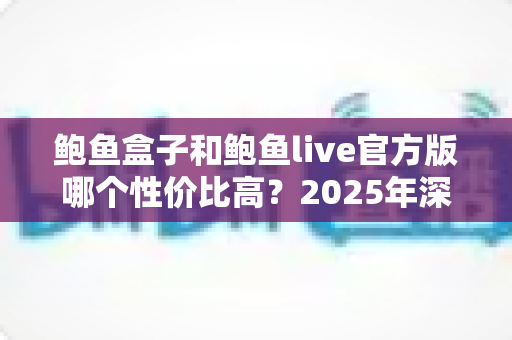 鲍鱼盒子和鲍鱼live官方版哪个性价比高？2025年深度对比评测与选购全指南