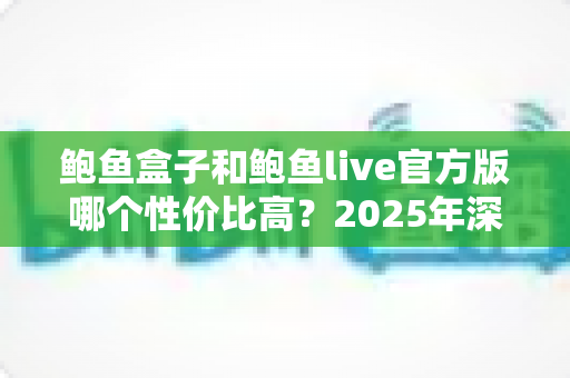 鲍鱼盒子和鲍鱼live官方版哪个性价比高？2025年深度对比评测与选购全指南