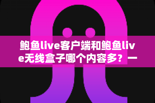 鲍鱼live客户端和鲍鱼live无线盒子哪个内容多？一文读懂两大终端的资源差异与选择攻略