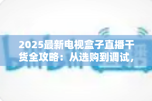 2025最新电视盒子直播干货全攻略：从选购到调试，手把手教你畅享高清直播