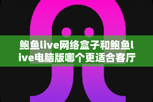 鲍鱼live网络盒子和鲍鱼live电脑版哪个更适合客厅?客厅大屏观看方案深度对比与实用选购指南 鲍鱼live网络盒子和鲍鱼live电脑版哪个更适合客厅?客厅大屏观看方案深度对比与实用选购指南