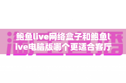 鲍鱼live网络盒子和鲍鱼live电脑版哪个更适合客厅?客厅大屏观看方案深度对比与实用选购指南 鲍鱼live网络盒子和鲍鱼live电脑版哪个更适合客厅?客厅大屏观看方案深度对比与实用选购指南