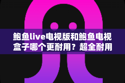 鲍鱼live电视版和鲍鱼电视盒子哪个更耐用?超全耐用性深度对比评测与家庭影音选购避坑指南 鲍鱼live电视版和鲍鱼电视盒子哪个更耐用?超全耐用性深度对比评测与家庭影音选购避坑指南