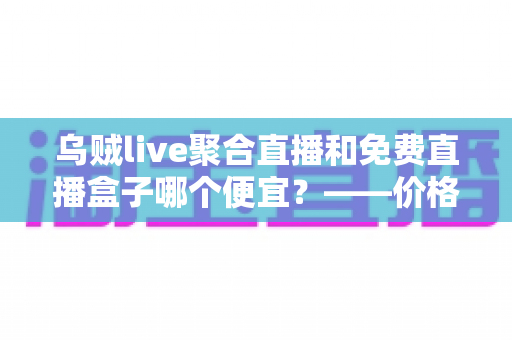 乌贼live聚合直播和免费直播盒子哪个便宜？——价格、体验与性价比全方位深度对比指南