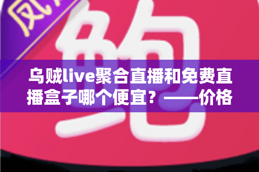 乌贼live聚合直播和免费直播盒子哪个便宜？——价格、体验与性价比全方位深度对比指南