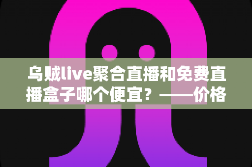 乌贼live聚合直播和免费直播盒子哪个便宜？——价格、体验与性价比全方位深度对比指南