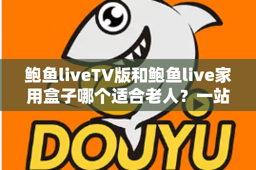 鲍鱼liveTV版和鲍鱼live家用盒子哪个适合老人？一站式选购指南与实用测评