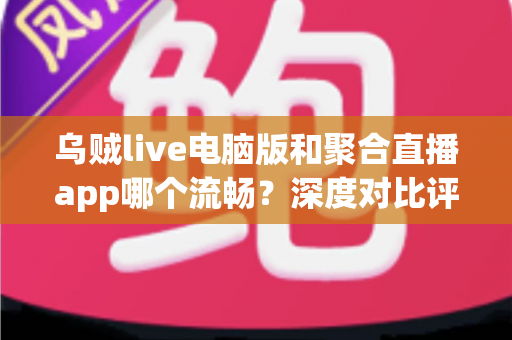 乌贼live电脑版和聚合直播app哪个流畅？深度对比评测助你选出最佳观影体验